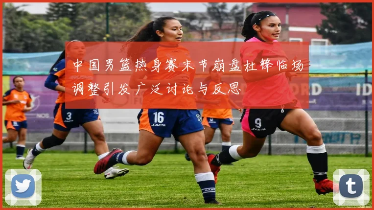 中国男篮热身赛末节崩盘杜锋临场调整引发广泛讨论与反思